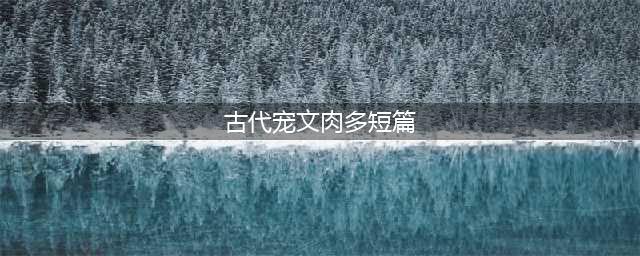 几部超赞的古言宠文，肉多不腻，剧情全程无尿点，小编强推哦(古代宠文肉多短篇)