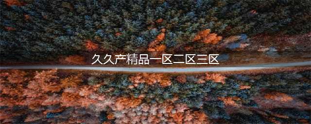精产一二三产区区别是什么(久久产精品一区二区三区)