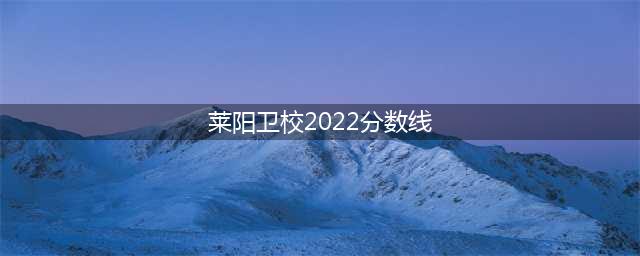 2022招生丨报考莱阳卫校的录取分数线(莱阳卫校2022分数线)
