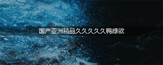 久久的，久久爽，人人有得吃，人人都挺爽，人人看，人人都好看(国产亚洲精品久久久久久鸭绿欲)