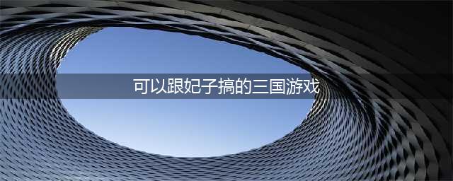 三国妃子游戏有哪些2022 三国题材的妃子游戏推荐(可以跟妃子搞的三国游戏)