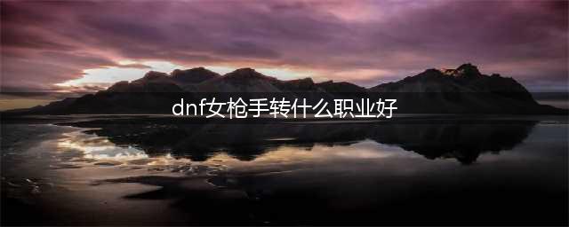 《DNF》女枪手最强职业选择攻略 女枪三觉哪个厉害(dnf女枪手转什么职业好)