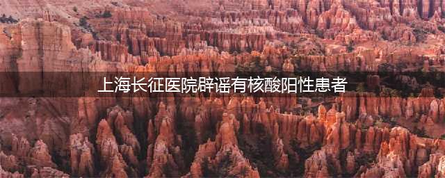 辟谣！上海长征医院出现核酸检测阳性患者系谣言(上海长征医院辟谣有核酸阳性患者)