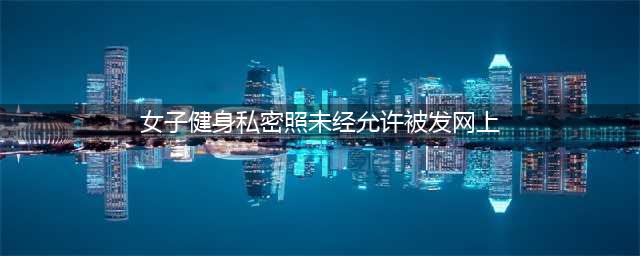 女子健身私密照未经允许被发网上(女子健身私密照未经允许被发网上)