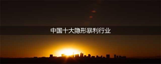 十大暴利行业分别是哪些？（10大暴利行业排行）(中国十大隐形暴利行业)