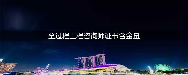 全过程工程咨询师证书含金量如何？(全过程工程咨询师证书含金量)