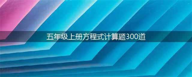 五年级上册数学『解方程』计算题大全，可打印给孩子练习！(五年级上册方程式计算题300道)