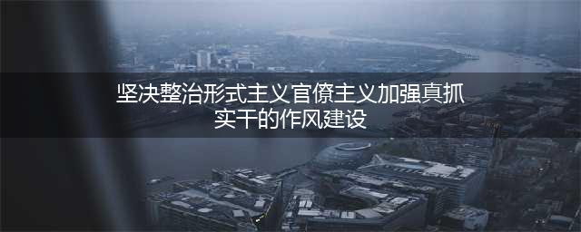 【初心||分享】第三十讲 坚决整治形式主义、官僚主义，加强真抓实干的作风建设(坚决整治形式主义官僚主义加强真抓实干的作风建设)