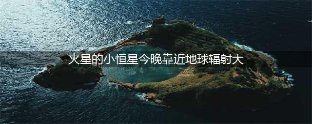 小恒星今晚靠近地球辐射大 必须关闭手机？谣言又来了！(火星的小恒星今晚靠近地球辐射大)