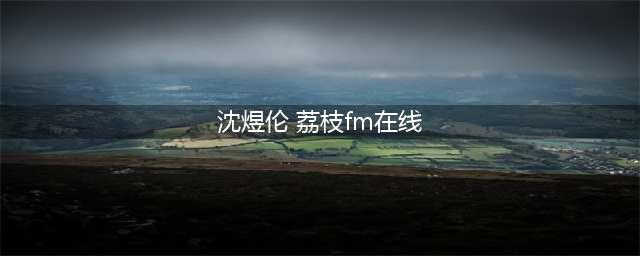荔枝app最火主播音频有哪些？(沈煜伦 荔枝fm在线)