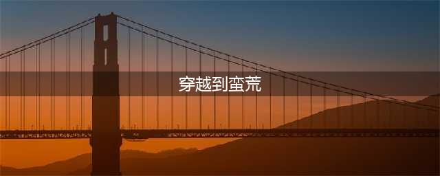 推荐5本主角穿越到远古蛮荒开荒发展的小说，带领原始世界人类霸气崛起(穿越到蛮荒)