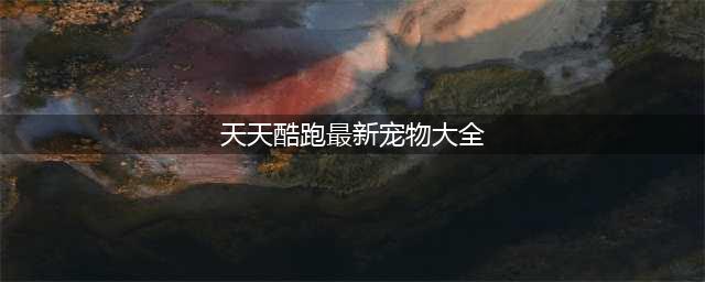 天天酷跑最强宠物排行大全 新版宠物分析汇总(天天酷跑最新宠物大全)