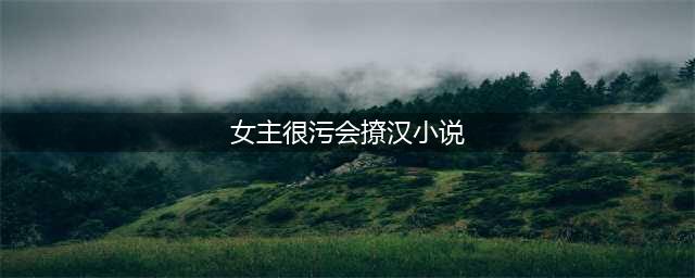 5本女主撩汉文推荐，谁是你心中的撩汉女神？(女主很污会撩汉小说)