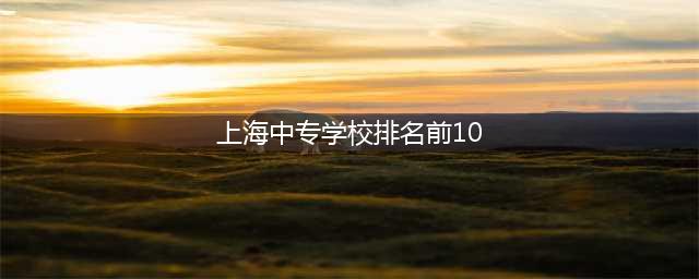 上海中专学校前十大排名(上海中专学校排名前10)