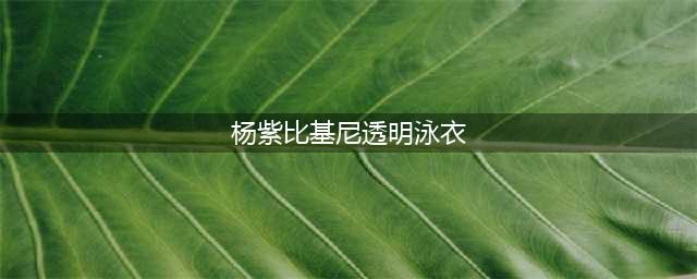 杨紫泰国浪漫行曝光，粉嫩比基尼照火热出炉！(杨紫比基尼透明泳衣)
