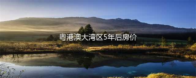 粤港澳大湾区未来3到5年房价预测(粤港澳大湾区5年后房价)