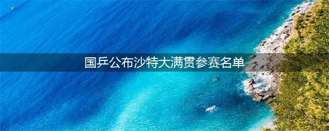 WTT沙特大满贯赛程出炉！奖金、积分和国乒参赛名单一览(国乒公布沙特大满贯参赛名单)