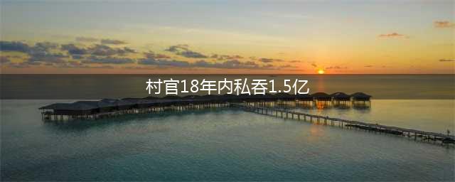 村书记私吞1.5亿 村官18年内私吞1.5亿不作死就不会死(图)(村官18年内私吞1.5亿)