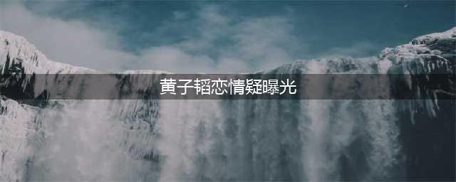 黄子韬与徐艺洋疑似恋情曝光？粉丝：假的，女方早已有男友(黄子韬恋情疑曝光)