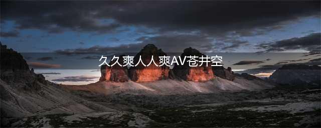 久久的，久久爽，人人有得吃，人人都挺爽，人人看，人人都好看(久久爽人人爽AV苍井空)