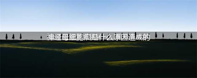 小儿常见恶性肿瘤-神经母细胞瘤(神经母细胞瘤是什么原因造成的)