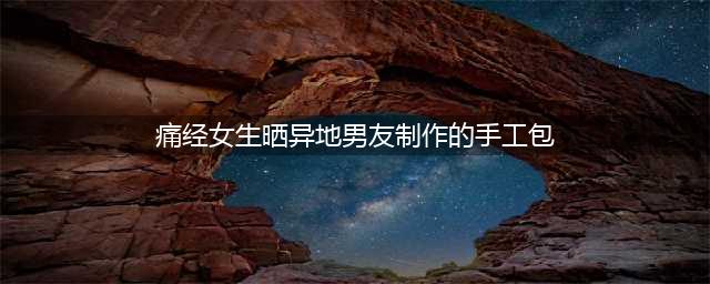 痛经女生晒异地男友制作的手工包,别人的男朋友总是那么贴心(痛经女生晒异地男友制作的手工包)