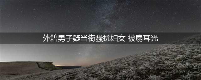 外籍男子疑当街骚扰妇女被扇耳光，警方：已拘留，限期出境！(外籍男子疑当街骚扰妇女 被扇耳光)