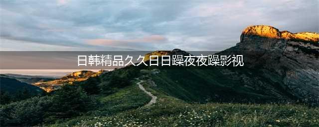 久久的，久久爽，人人有得吃，人人都挺爽，人人看，人人都好看(日韩精品久久日日躁夜夜躁影视)