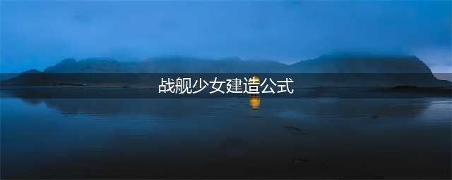 战舰少女r建造公式2022最新 战舰少女r建造公式表一览