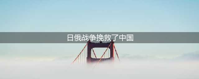 近代中国趣事：日本人舍己为人地“帮助”中国度过了两次亡国之危(日俄战争挽救了中国)
