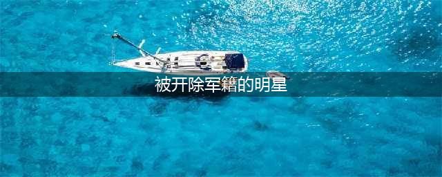 被开除军籍的6位明星，一个比一个惊人，第1位令人大跌眼镜！(被开除军籍的明星)