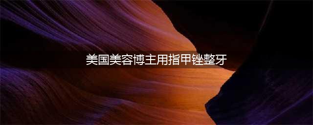 美国美容博主用指甲锉整牙，牙医：这种危险的方式不要效仿(美国美容博主用指甲锉整牙)