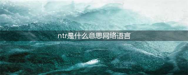动漫中说的“NTR”到底是什么意思(ntr是什么意思网络语言)