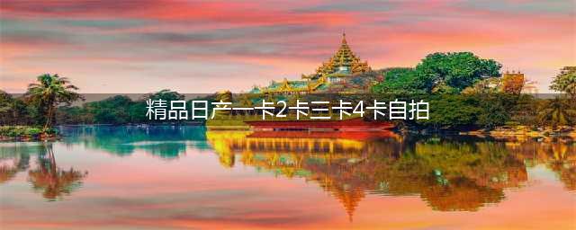 日产精品一卡2卡三卡四卡二卡：提供多种选择的日产精品卡车(精品日产一卡2卡三卡4卡自拍)