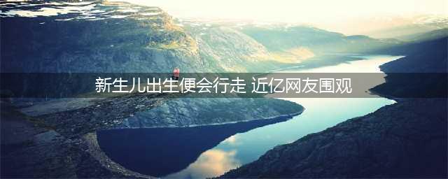 新生儿出生就会走路！引发全球近亿网友围观(图/视频)(新生儿出生便会行走 近亿网友围观)