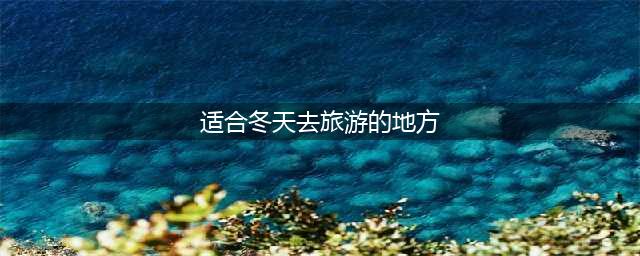 冬天最适合旅行的7个好地方，你最想去哪里？(适合冬天去旅游的地方)