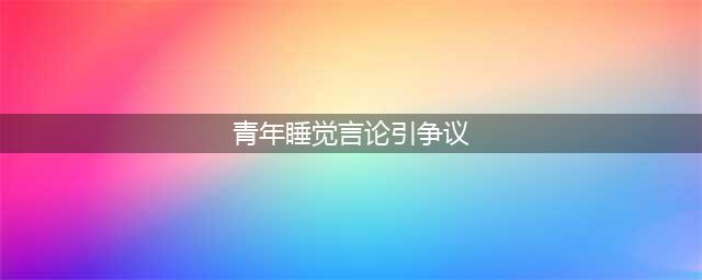 “青年睡觉言论”成争议话题，过度解读无意义(青年睡觉言论引争议)