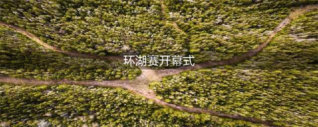 第十七届环湖赛开幕式完整视频 没去现场也不用遗憾！(环湖赛开幕式)