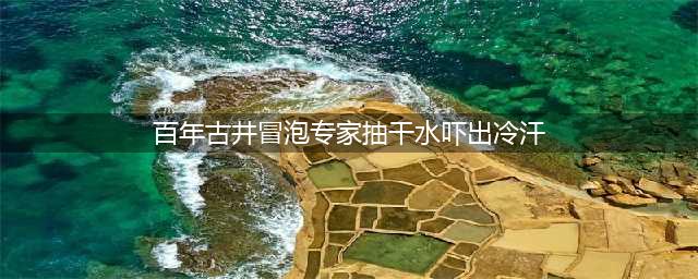 百年古井冒泡专家抽干水吓出冷汗 口口井水都呈“沸腾”状(百年古井冒泡专家抽干水吓出冷汗)