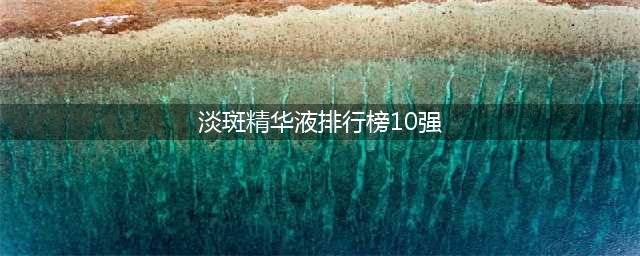 淡斑精华液排行榜10强，认准这几款，让斑点无处可藏(淡斑精华液排行榜10强)