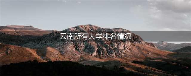 云南省大学排名2023最新一览表：云南大学、昆明理工大学前二(云南所有大学排名情况)