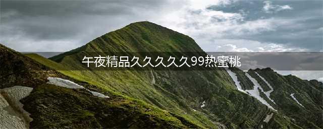 大年初九，99999，久久久久久！九九九九九！送你九运当头，幸福越久久！(午夜精品久久久久久99热蜜桃)