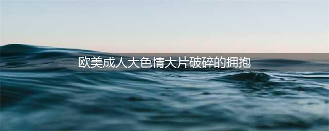 这片，一眼就上瘾！(欧美成人大色情大片破碎的拥抱)