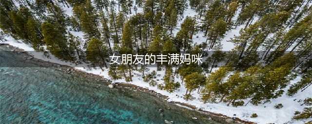 女朋友的胸部太过丰满，是种什么样的体验？(女朋友的丰满妈咪)
