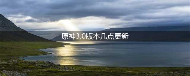 原神3.0什么时候更新 3.0版本更新时间到几点