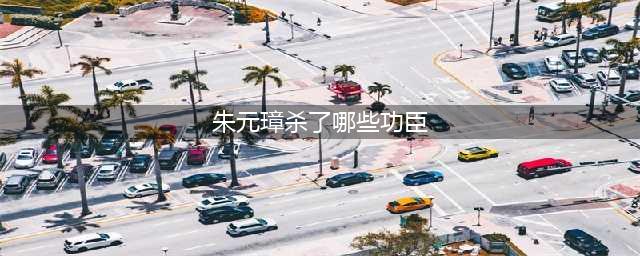 朱元璋杀死了哪些开国功臣？哪六位得到了善终？(朱元璋杀了哪些功臣)