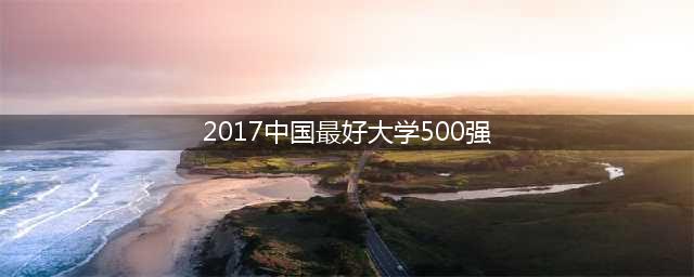 2017中国最好大学500强排名发布！你的学校排第几(2017中国最好大学500强)