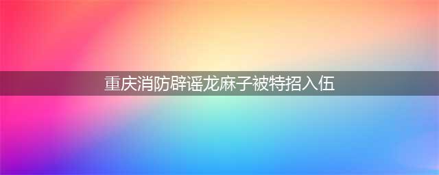 传龙麻子特招入伍？重庆消防回应，本人再次强调未来不会直播带货(重庆消防辟谣龙麻子被特招入伍)