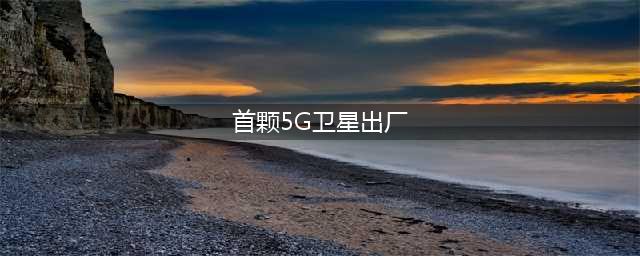国内首颗5G卫星正式出厂(首颗5G卫星出厂)