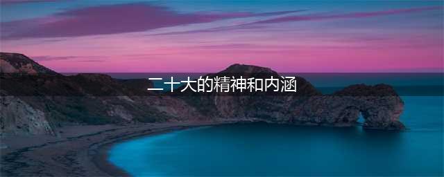 用心感受“二十大精神”的丰富内涵和精神实质(二十大的精神和内涵)